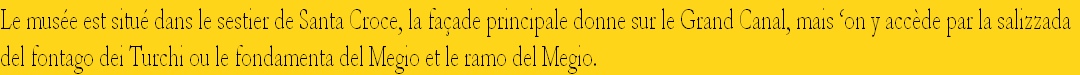 Le musée est situé dans le sestier de Santa Croce, la façade principale donne sur le Grand Canal, mais ‘on y accède par la salizzada
del fontago dei Turchi ou le fondamenta del Megio et le ramo del Megio.
